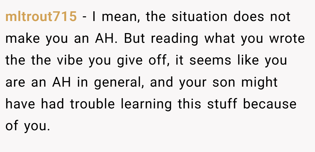 mltrout715 − I mean, the situation does not make you an AH. But reading what you wrote the the vibe you give off, it seems like you are an AH in general, and your son might have had trouble learning this stuff because of you.