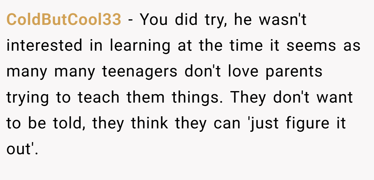 ColdButCool33 − You did try, he wasn't interested in learning at the time it seems as many many teenagers don't love parents trying to teach them things. They don't want to be told, they think they can 'just figure it out'.