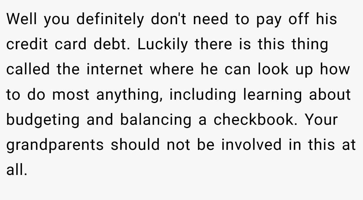 Well you definitely don't need to pay off his credit card debt. Luckily there is this thing called the internet where he can look up how to do most anything, including learning about budgeting and balancing a checkbook. Your grandparents should not be involved in this at all.