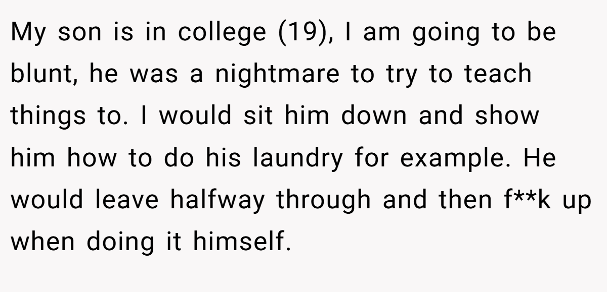 My son is in college (19), I am going to be blunt, he was a nightmare to try to teach things to. I would sit him down and show him how to do his laundry for example. He would leave halfway through and then f**k up when doing it himself.
