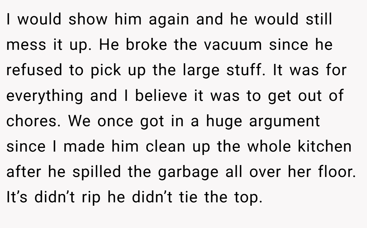 I would show him again and he would still mess it up. He broke the vacuum since he refused to pick up the large stuff. It was for everything and I believe it was to get out of chores. We once got in a huge argument since I made him clean up the whole kitchen after he spilled the garbage all over her floor. It’s didn’t rip he didn’t tie the top.