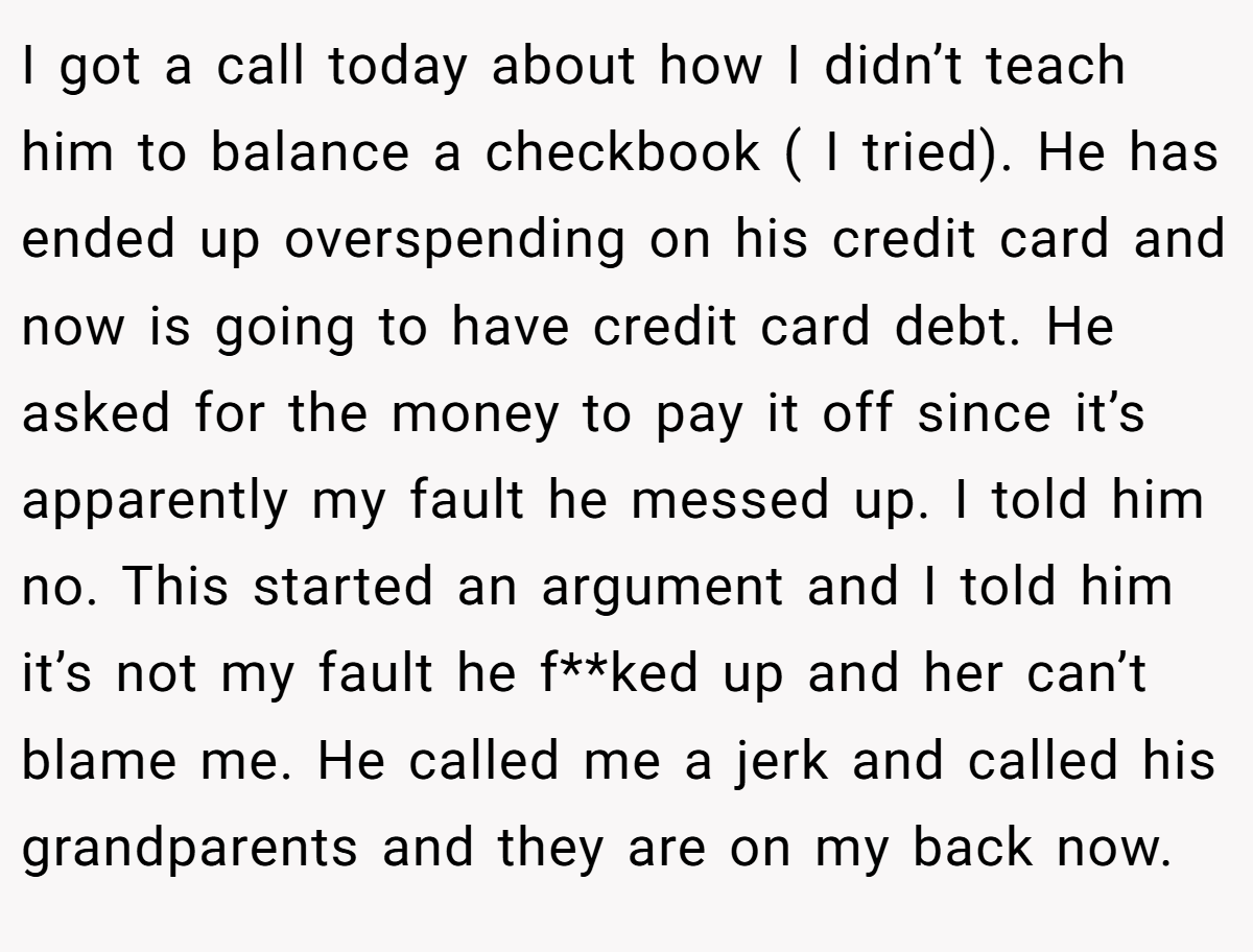 I got a call today about how I didn’t teach him to balance a checkbook ( I tried). He has ended up overspending on his credit card and now is going to have credit card debt. He asked for the money to pay it off since it’s apparently my fault he messed up. I told him no. This started an argument and I told him it’s not my fault he f**ked up and her can’t blame me. He called me a jerk and called his grandparents and they are on my back now.