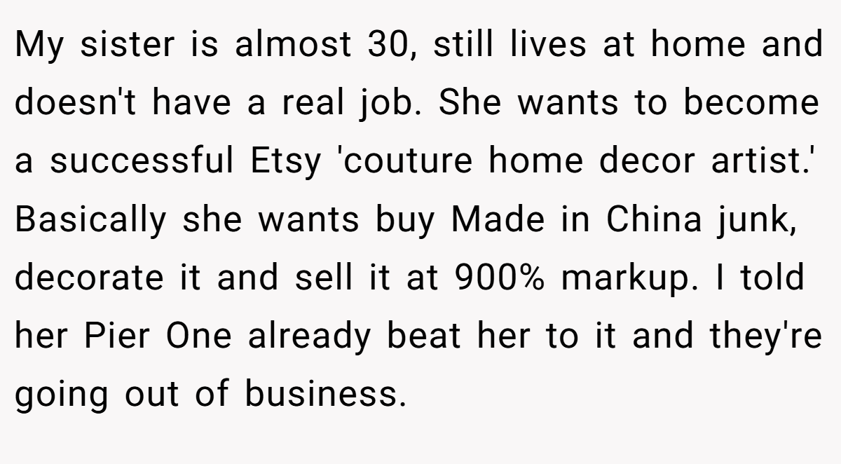 My sister is almost 30, still lives at home and doesn't have a real job. She wants to become a successful Etsy 'couture home decor artist.' Basically she wants buy Made in China junk, decorate it and sell it at 900% markup. I told her Pier One already beat her to it and they're going out of business.
