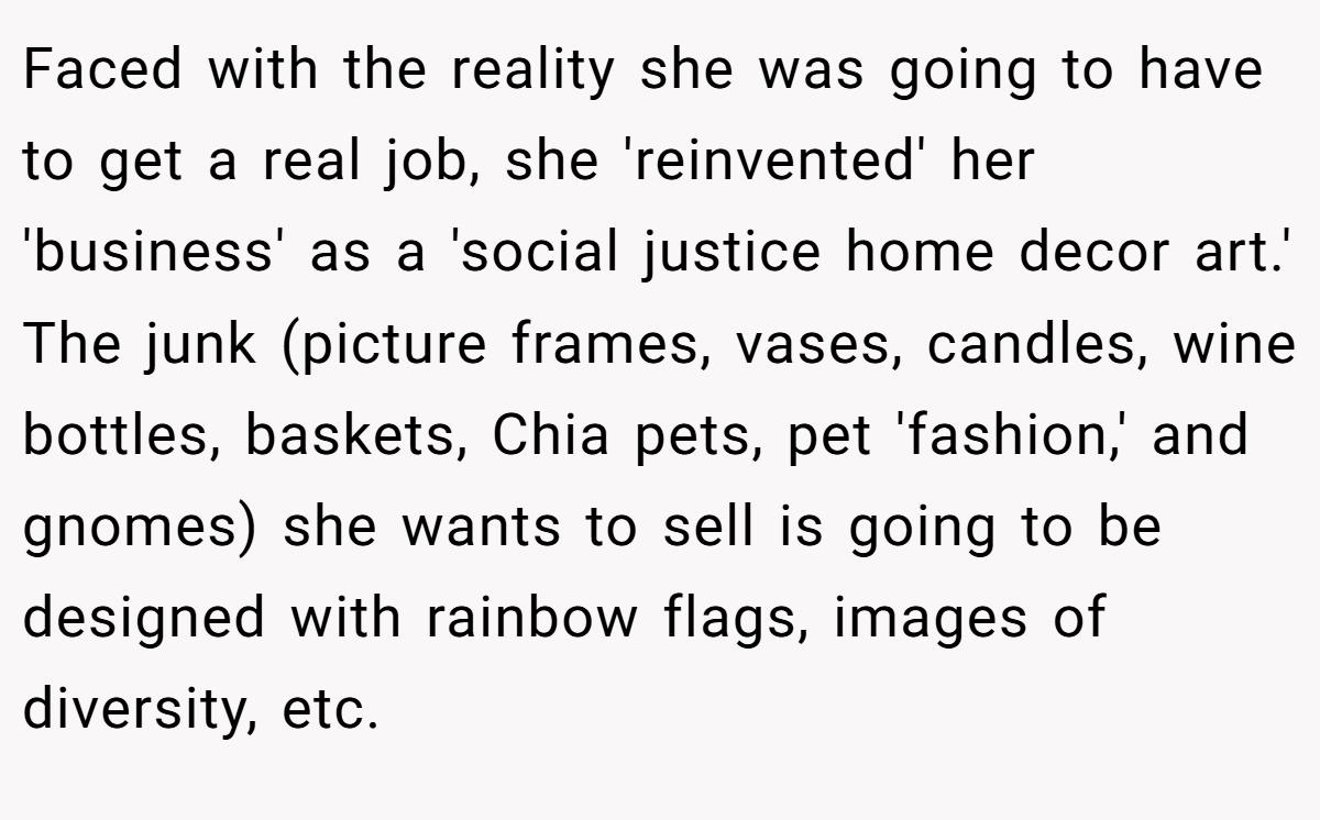 Faced with the reality she was going to have to get a real job, she 'reinvented' her 'business' as a 'social justice home decor art.' The junk (picture frames, vases, candles, wine bottles, baskets, Chia pets, pet 'fashion,' and gnomes) she wants to sell is going to be designed with rainbow flags, images of diversity, etc.