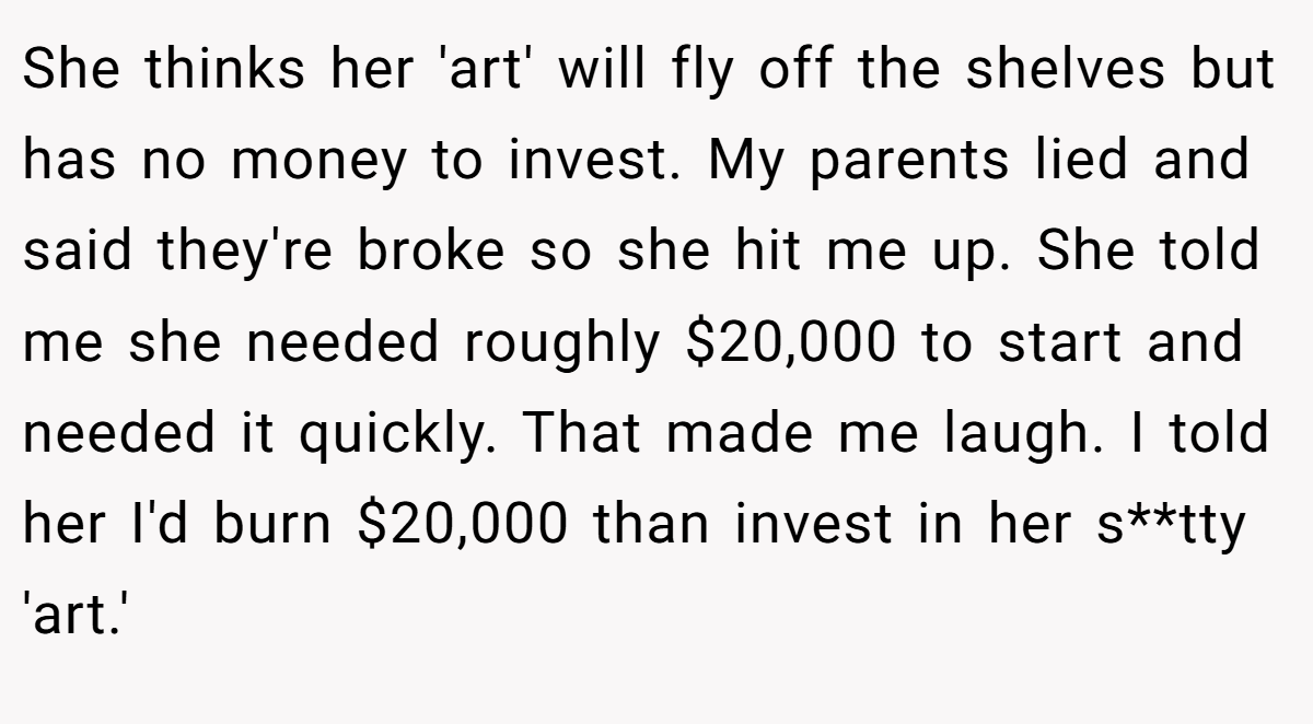 She thinks her 'art' will fly off the shelves but has no money to invest. My parents lied and said they're broke so she hit me up. She told me she needed roughly $20,000 to start and needed it quickly. That made me laugh. I told her I'd burn $20,000 than invest in her s**tty 'art.'