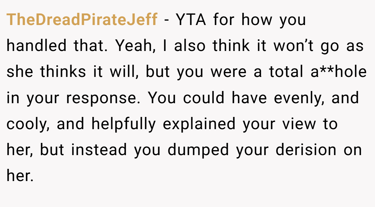 TheDreadPirateJeff - YTA for how you handled that. Yeah, I also think it won’t go as she thinks it will, but you were a total a**hole in your response. You could have evenly, and cooly, and helpfully explained your view to her, but instead you dumped your derision on her.