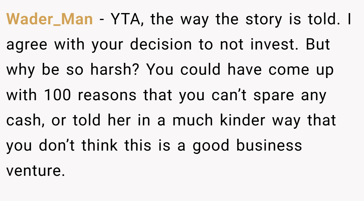 Wader_Man - YTA, the way the story is told. I agree with your decision to not invest. But why be so harsh? You could have come up with 100 reasons that you can’t spare any cash, or told her in a much kinder way that you don’t think this is a good business venture.