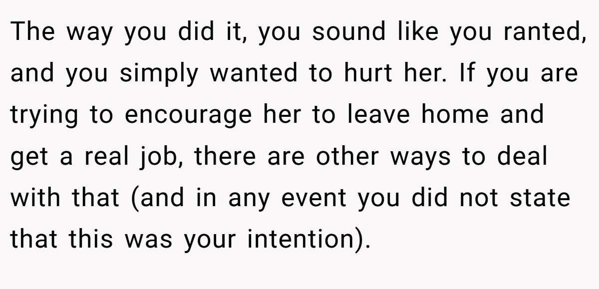 The way you did it, you sound like you ranted, and you simply wanted to hurt her. If you are trying to encourage her to leave home and get a real job, there are other ways to deal with that (and in any event you did not state that this was your intention).