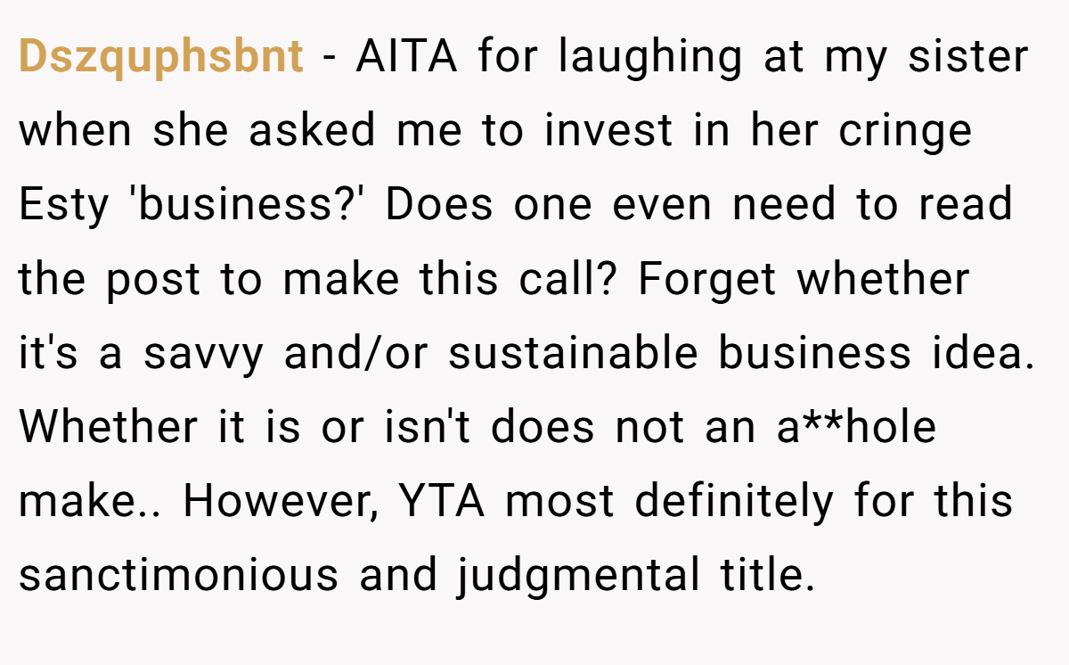 Dszquphsbnt - AITA for laughing at my sister when she asked me to invest in her cringe Esty 'business?' Does one even need to read the post to make this call? Forget whether it's a savvy and/or sustainable business idea. Whether it is or isn't does not an a**hole make.. However, YTA most definitely for this sanctimonious and judgmental title.