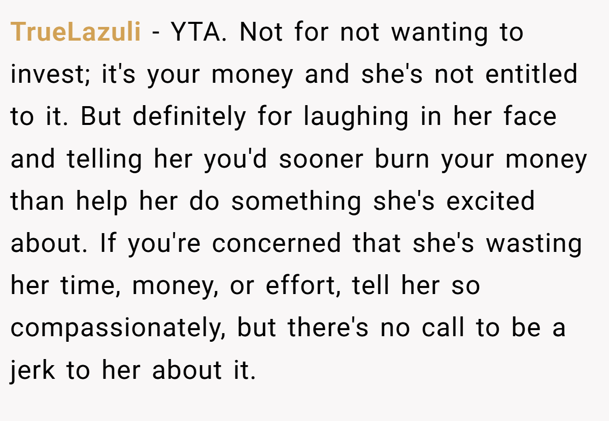 TrueLazuli - YTA. Not for not wanting to invest; it's your money and she's not entitled to it. But definitely for laughing in her face and telling her you'd sooner burn your money than help her do something she's excited about. If you're concerned that she's wasting her time, money, or effort, tell her so compassionately, but there's no call to be a jerk to her about it.
