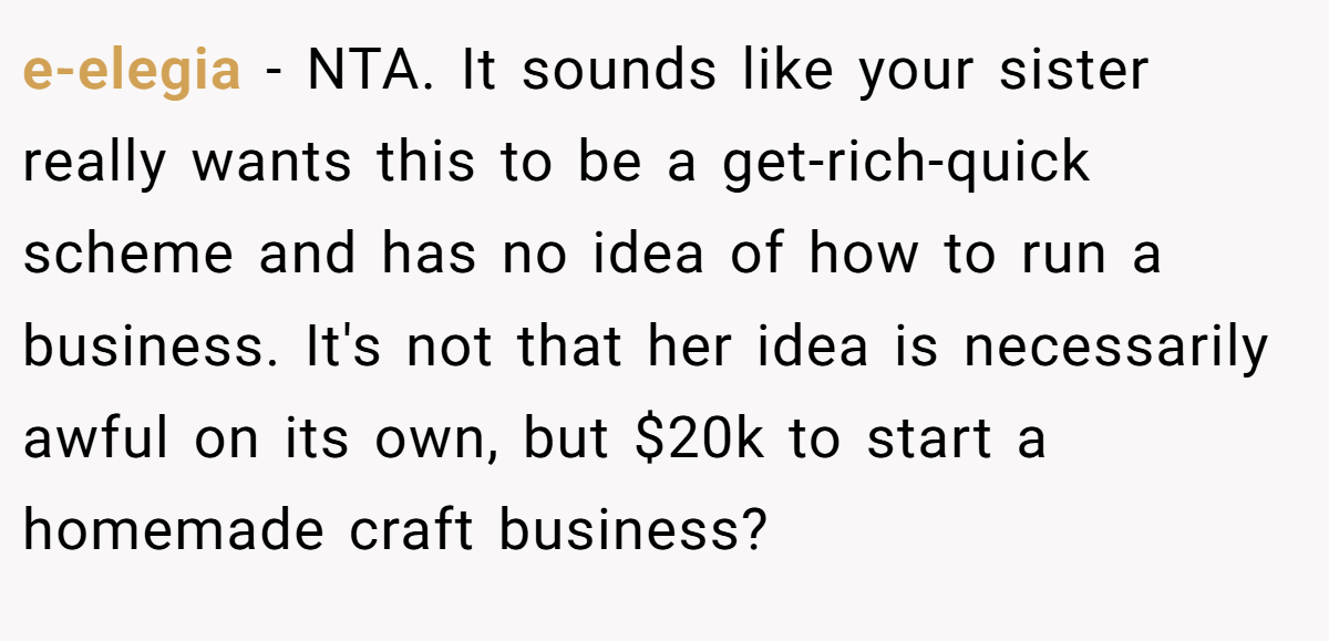 e-elegia - NTA. It sounds like your sister really wants this to be a get-rich-quick scheme and has no idea of how to run a business. It's not that her idea is necessarily awful on its own, but $20k to start a homemade craft business?