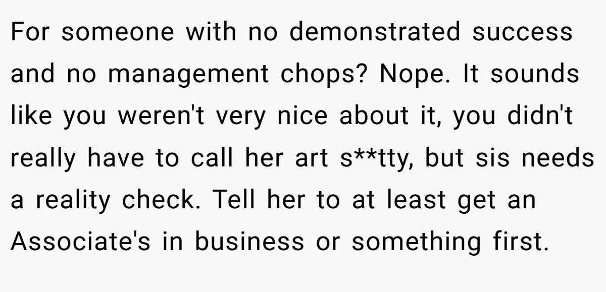 For someone with no demonstrated success and no management chops? Nope. It sounds like you weren't very nice about it, you didn't really have to call her art s**tty, but sis needs a reality check. Tell her to at least get an Associate's in business or something first.