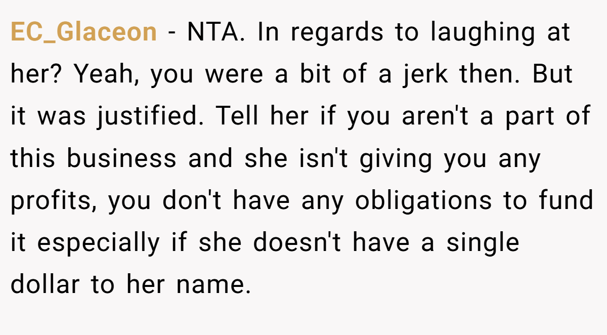 EC_Glaceon - NTA. In regards to laughing at her? Yeah, you were a bit of a jerk then. But it was justified. Tell her if you aren't a part of this business and she isn't giving you any profits, you don't have any obligations to fund it especially if she doesn't have a single dollar to her name.