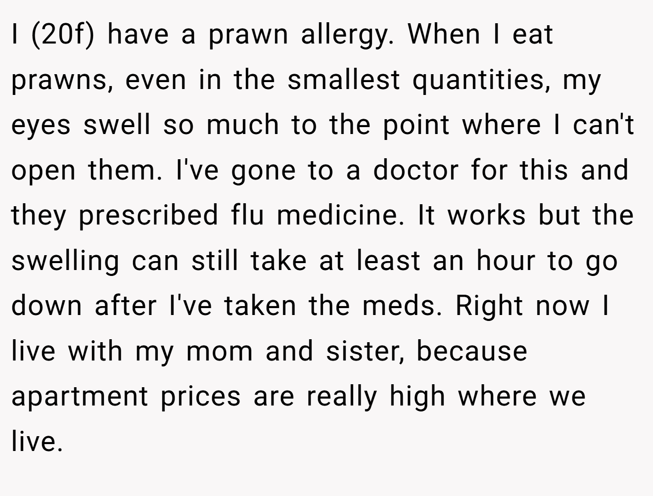I (20f) have a prawn allergy. When I eat prawns, even in the smallest quantities, my eyes swell so much to the point where I can't open them. I've gone to a doctor for this and they prescribed flu medicine. It works but the swelling can still take at least an hour to go down after I've taken the meds. Right now I live with my mom and sister, because apartment prices are really high where we live.