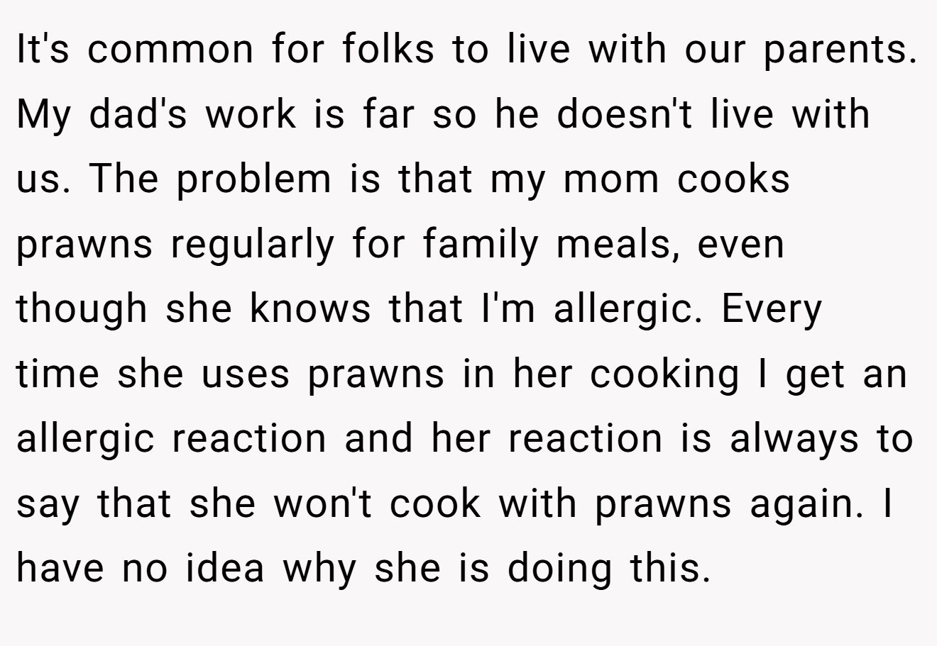 It's common for folks to live with our parents. My dad's work is far so he doesn't live with us. The problem is that my mom cooks prawns regularly for family meals, even though she knows that I'm allergic. Every time she uses prawns in her cooking I get an allergic reaction and her reaction is always to say that she won't cook with prawns again. I have no idea why she is doing this.