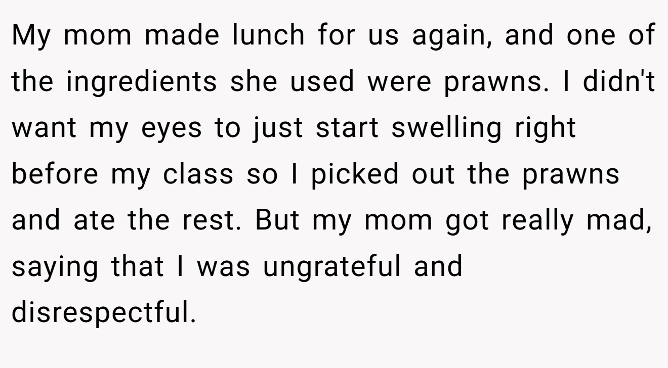 My mom made lunch for us again, and one of the ingredients she used were prawns. I didn't want my eyes to just start swelling right before my class so I picked out the prawns and ate the rest. But my mom got really mad, saying that I was ungrateful and disrespectful.