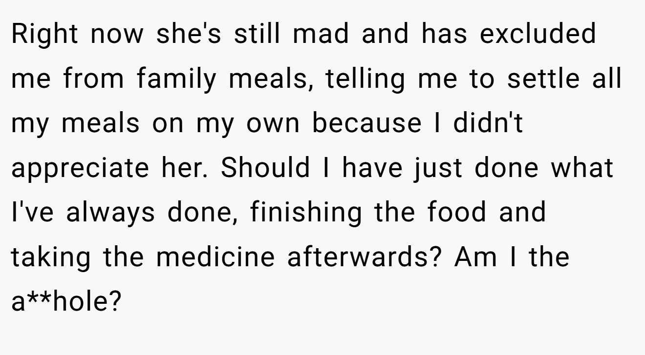 Right now she's still mad and has excluded me from family meals, telling me to settle all my meals on my own because I didn't appreciate her. Should I have just done what I've always done, finishing the food and taking the medicine afterwards? Am I the a**hole?