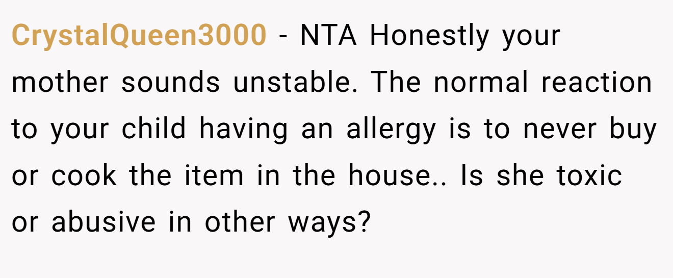 CrystalQueen3000 - NTA Honestly your mother sounds unstable. The normal reaction to your child having an allergy is to never buy or cook the item in the house.. Is she toxic or abusive in other ways?