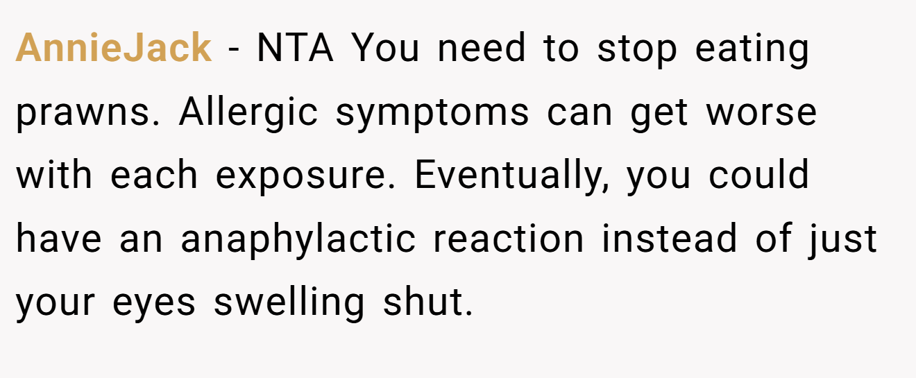 AnnieJack - NTA You need to stop eating prawns. Allergic symptoms can get worse with each exposure. Eventually, you could have an anaphylactic reaction instead of just your eyes swelling shut.