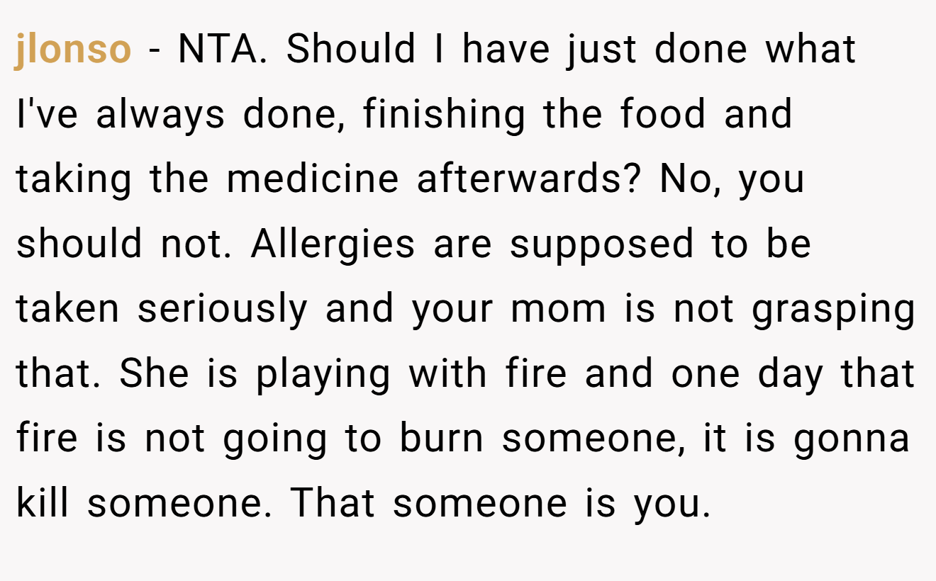 jlonso - NTA. Should I have just done what I've always done, finishing the food and taking the medicine afterwards? No, you should not. Allergies are supposed to be taken seriously and your mom is not grasping that. She is playing with fire and one day that fire is not going to burn someone, it is gonna kill someone. That someone is you.