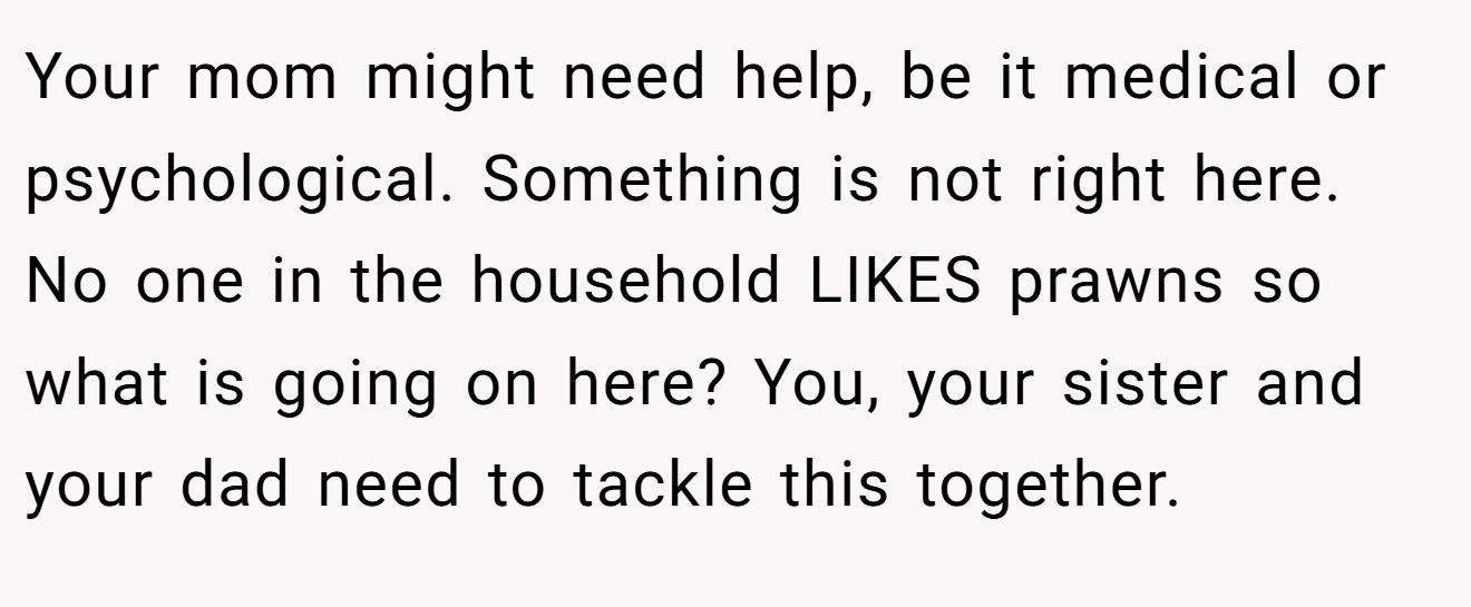 Your mom might need help, be it medical or psychological. Something is not right here. No one in the household LIKES prawns so what is going on here? You, your sister and your dad need to tackle this together.