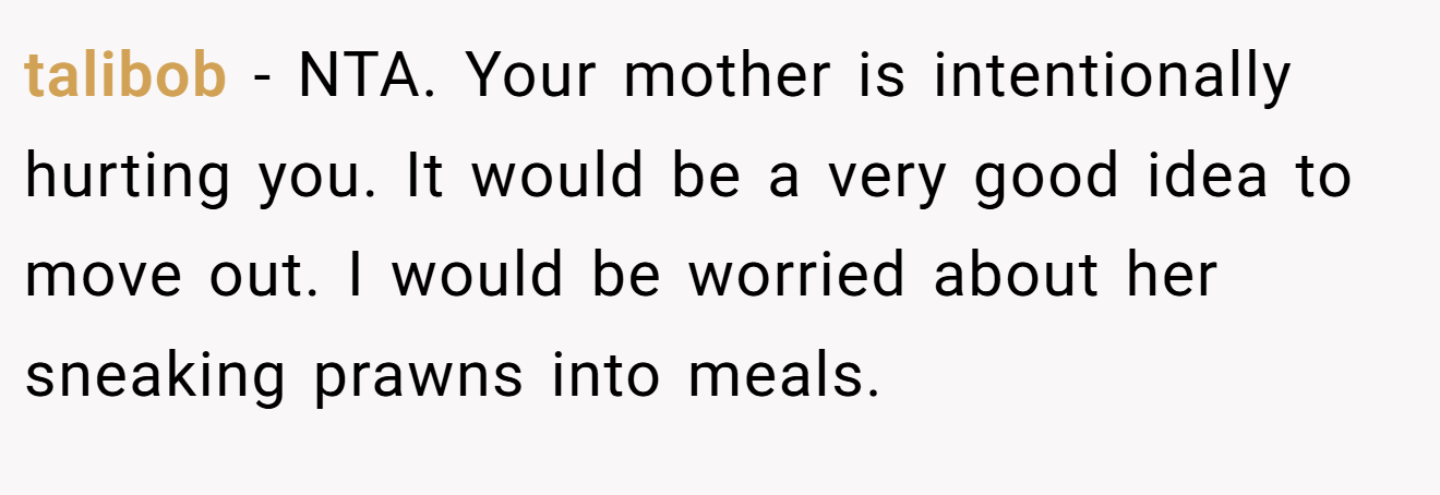 talibob - NTA. Your mother is intentionally hurting you. It would be a very good idea to move out. I would be worried about her sneaking prawns into meals.