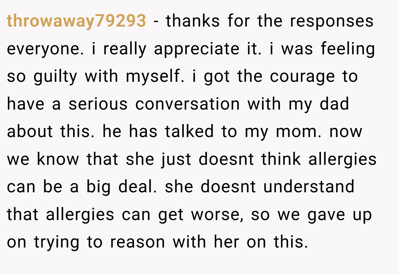 throwaway79293 - thanks for the responses everyone. i really appreciate it. i was feeling so guilty with myself. i got the courage to have a serious conversation with my dad about this. he has talked to my mom. now we know that she just doesnt think allergies can be a big deal. she doesnt understand that allergies can get worse, so we gave up on trying to reason with her on this.