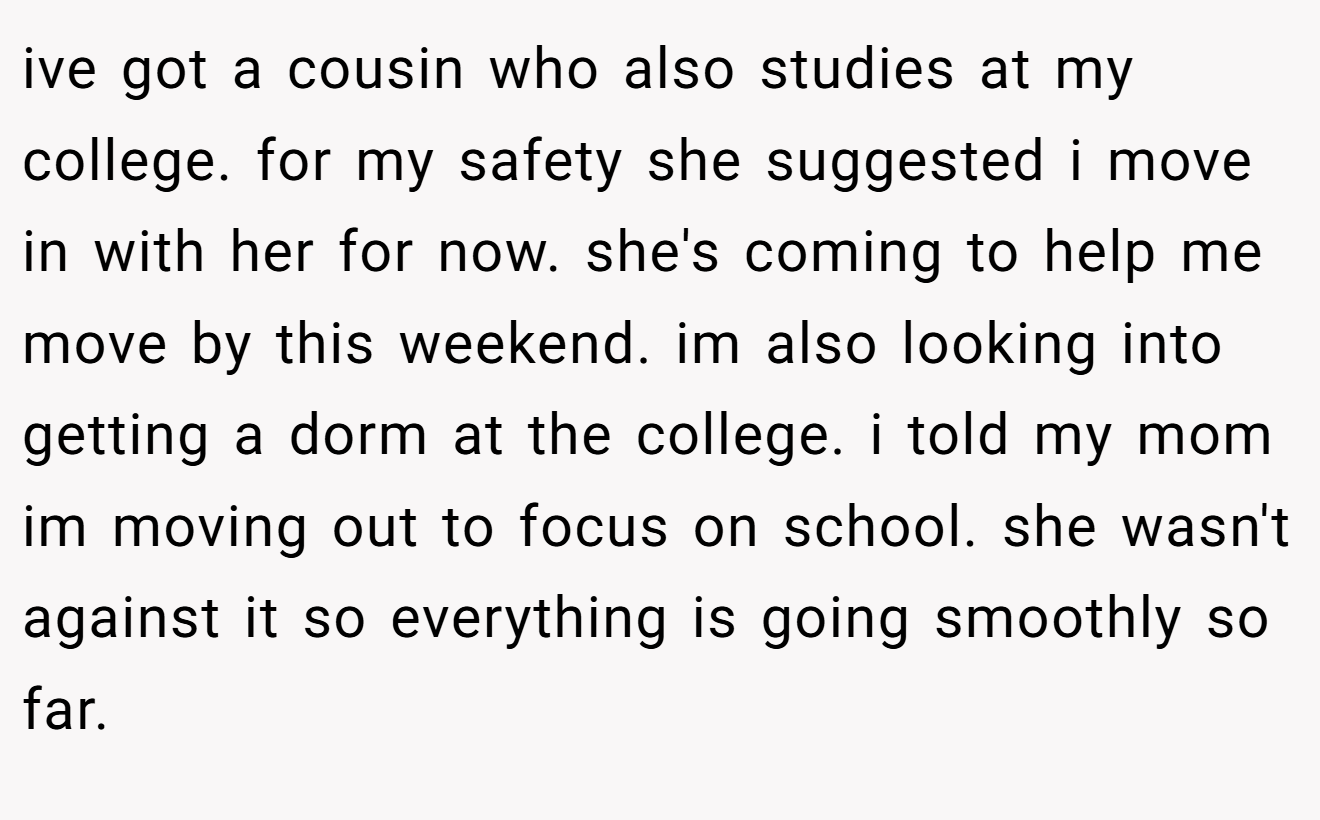 ive got a cousin who also studies at my college. for my safety she suggested i move in with her for now. she's coming to help me move by this weekend. im also looking into getting a dorm at the college. i told my mom im moving out to focus on school. she wasn't against it so everything is going smoothly so far.