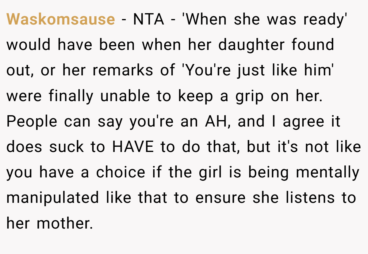 Waskomsause − NTA - 'When she was ready' would have been when her daughter found out, or her remarks of 'You're just like him' were finally unable to keep a grip on her. People can say you're an AH, and I agree it does suck to HAVE to do that, but it's not like you have a choice if the girl is being mentally manipulated like that to ensure she listens to her mother.