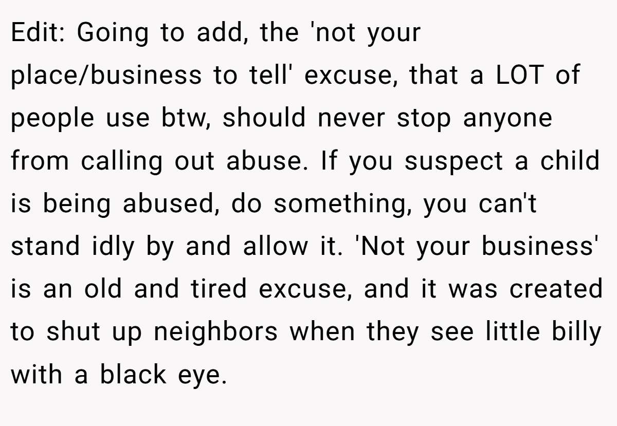 Edit: Going to add, the 'not your place/business to tell' excuse, that a LOT of people use btw, should never stop anyone from calling out abuse. If you suspect a child is being abused, do something, you can't stand idly by and allow it. 'Not your business' is an old and tired excuse, and it was created to shut up neighbors when they see little billy with a black eye.