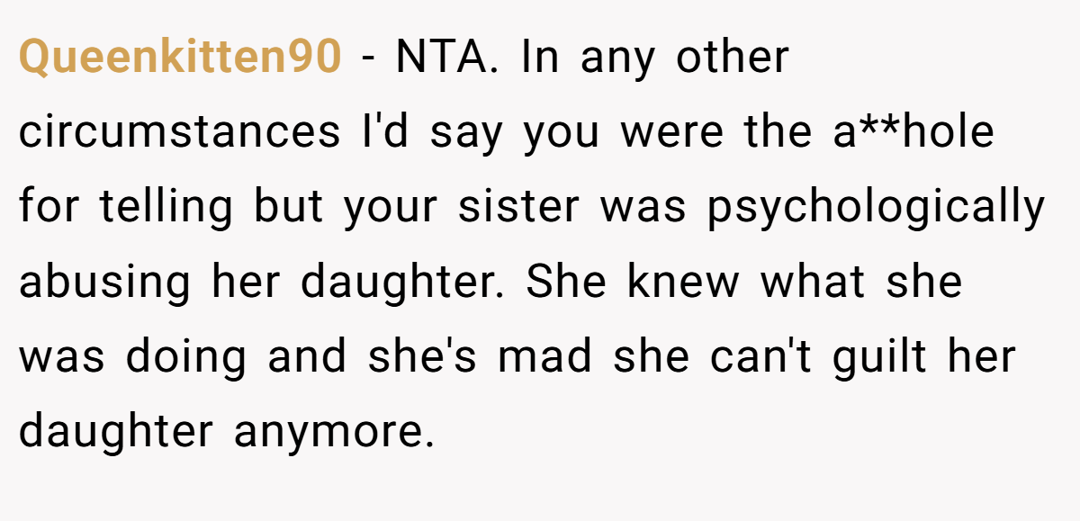 Queenkitten90 − NTA. In any other circumstances I'd say you were the a**hole for telling but your sister was psychologically abusing her daughter. She knew what she was doing and she's mad she can't guilt her daughter anymore.