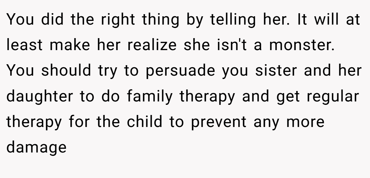 You did the right thing by telling her. It will at least make her realize she isn't a monster. You should try to persuade you sister and her daughter to do family therapy and get regular therapy for the child to prevent any more damage