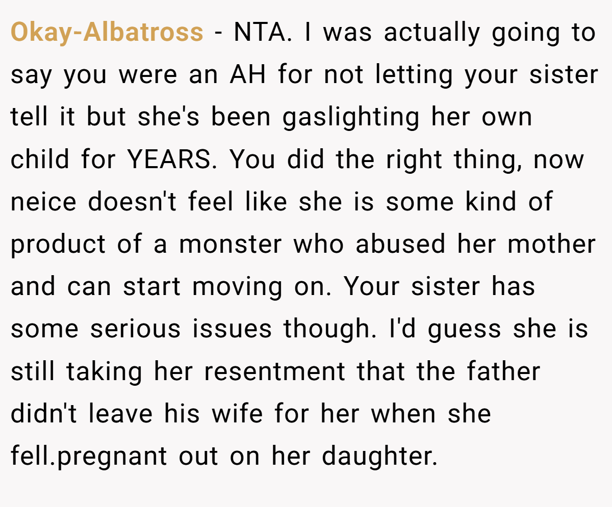 Okay-Albatross − NTA. I was actually going to say you were an AH for not letting your sister tell it but she's been gaslighting her own child for YEARS. You did the right thing, now neice doesn't feel like she is some kind of product of a monster who abused her mother and can start moving on. Your sister has some serious issues though. I'd guess she is still taking her resentment that the father didn't leave his wife for her when she fell.pregnant out on her daughter.