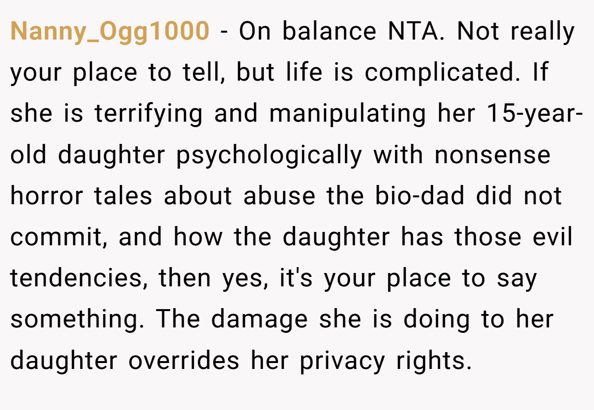 Nanny_Ogg1000 − On balance NTA. Not really your place to tell, but life is complicated. If she is terrifying and manipulating her 15-year-old daughter psychologically with nonsense horror tales about abuse the bio-dad did not commit, and how the daughter has those evil tendencies, then yes, it's your place to say something. The damage she is doing to her daughter overrides her privacy rights.