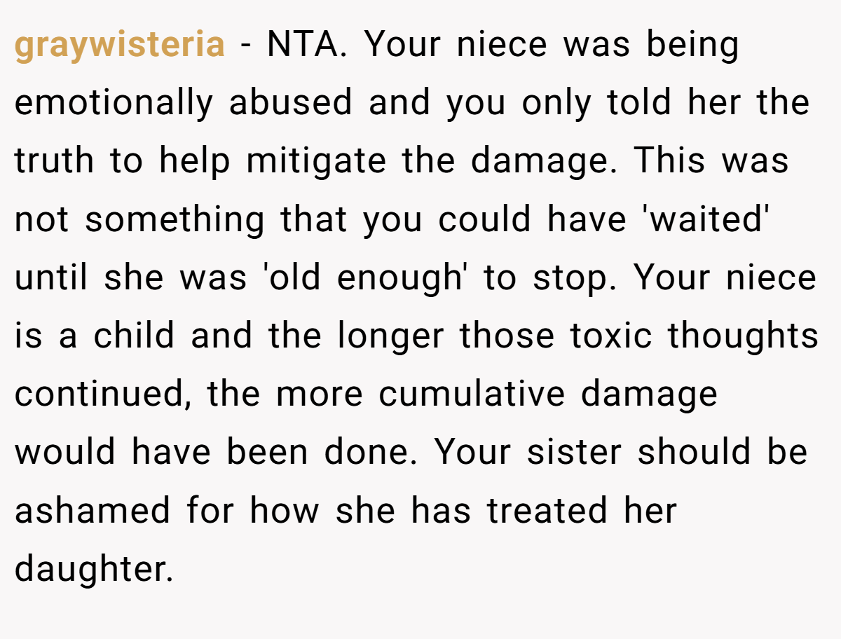 graywisteria − NTA. Your niece was being emotionally abused and you only told her the truth to help mitigate the damage. This was not something that you could have 'waited' until she was 'old enough' to stop. Your niece is a child and the longer those toxic thoughts continued, the more cumulative damage would have been done. Your sister should be ashamed for how she has treated her daughter.