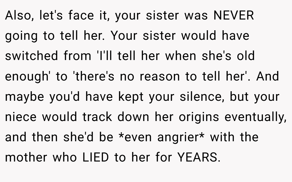Also, let's face it, your sister was NEVER going to tell her. Your sister would have switched from 'I'll tell her when she's old enough' to 'there's no reason to tell her'. And maybe you'd have kept your silence, but your niece would track down her origins eventually, and then she'd be *even angrier* with the mother who LIED to her for YEARS.