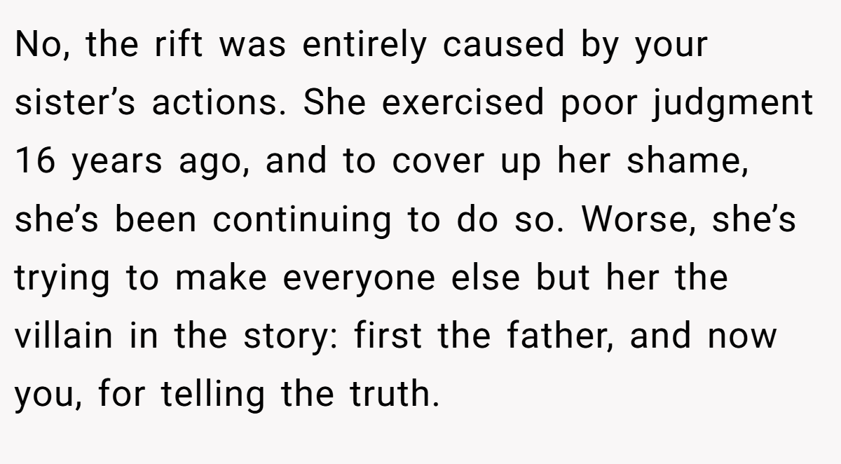No, the rift was entirely caused by your sister’s actions. She exercised poor judgment 16 years ago, and to cover up her shame, she’s been continuing to do so. Worse, she’s trying to make everyone else but her the villain in the story: first the father, and now you, for telling the truth.