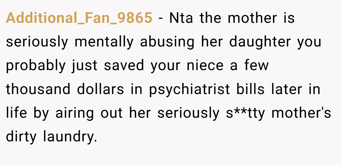 Additional_Fan_9865 − Nta the mother is seriously mentally abusing her daughter you probably just saved your niece a few thousand dollars in psychiatrist bills later in life by airing out her seriously s**tty mother's dirty laundry.