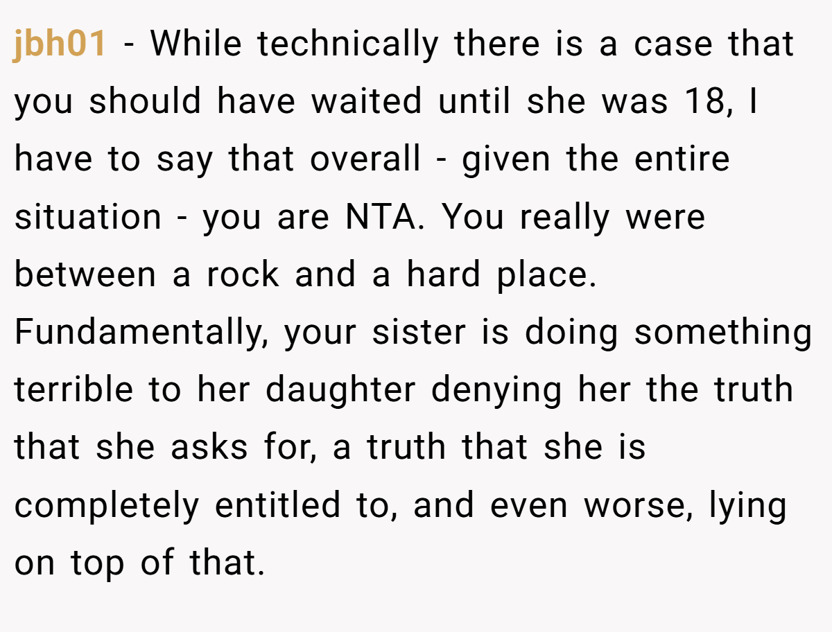 jbh01 − While technically there is a case that you should have waited until she was 18, I have to say that overall - given the entire situation - you are NTA. You really were between a rock and a hard place. Fundamentally, your sister is doing something terrible to her daughter denying her the truth that she asks for, a truth that she is completely entitled to, and even worse, lying on top of that.