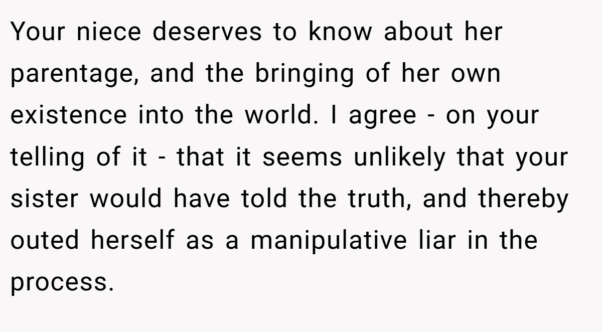 Your niece deserves to know about her parentage, and the bringing of her own existence into the world. I agree - on your telling of it - that it seems unlikely that your sister would have told the truth, and thereby outed herself as a manipulative liar in the process.