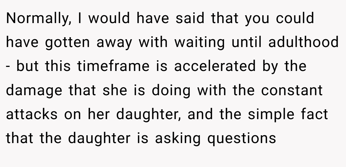 Normally, I would have said that you could have gotten away with waiting until adulthood - but this timeframe is accelerated by the damage that she is doing with the constant attacks on her daughter, and the simple fact that the daughter is asking questions