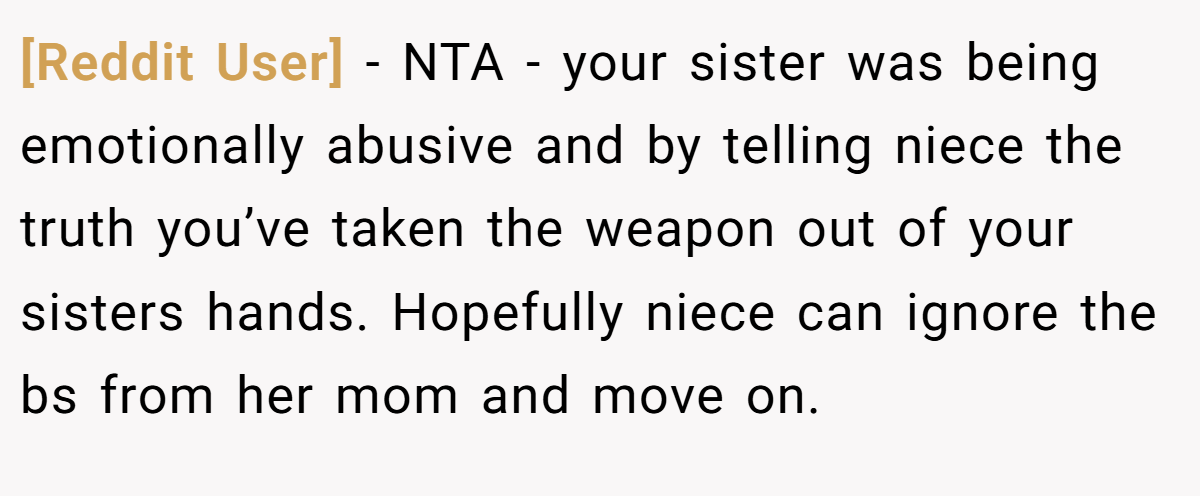 [Reddit User] − NTA - your sister was being emotionally abusive and by telling niece the truth you’ve taken the weapon out of your sisters hands. Hopefully niece can ignore the bs from her mom and move on.