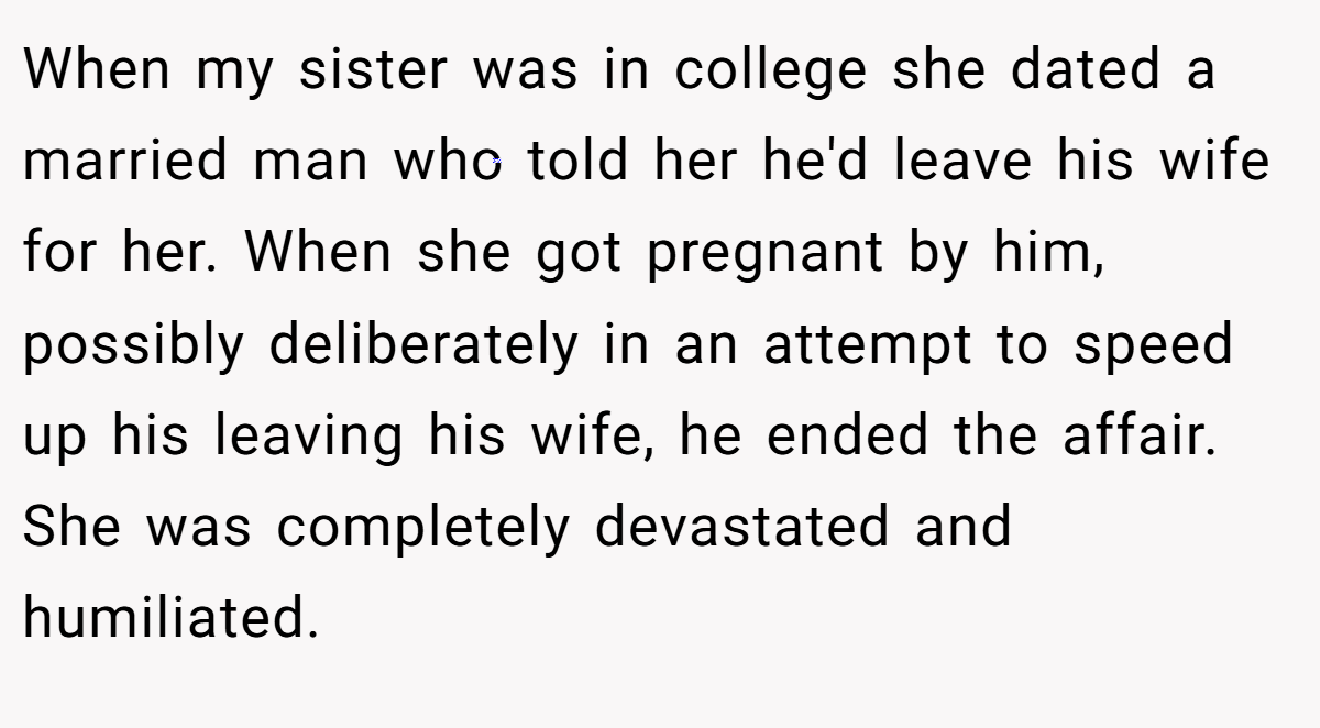 When my sister was in college she dated a married man who told her he'd leave his wife for her. When she got pregnant by him, possibly deliberately in an attempt to speed up his leaving his wife, he ended the affair. She was completely devastated and humiliated.