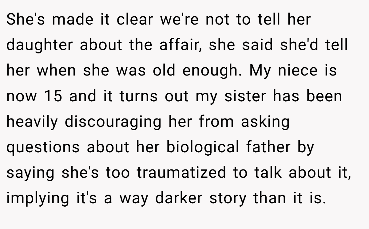 She's made it clear we're not to tell her daughter about the affair, she said she'd tell her when she was old enough. My niece is now 15 and it turns out my sister has been heavily discouraging her from asking questions about her biological father by saying she's too traumatized to talk about it, implying it's a way darker story than it is.
