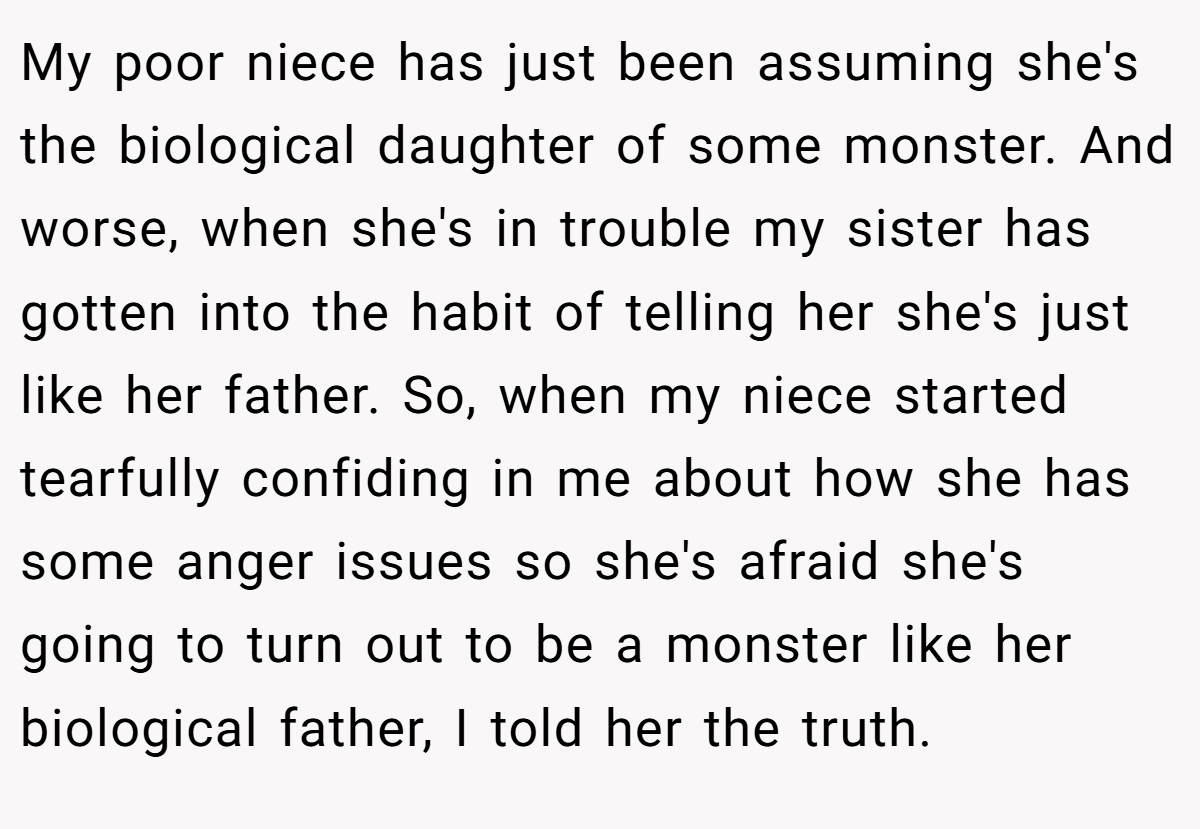 My poor niece has just been assuming she's the biological daughter of some monster. And worse, when she's in trouble my sister has gotten into the habit of telling her she's just like her father. So, when my niece started tearfully confiding in me about how she has some anger issues so she's afraid she's going to turn out to be a monster like her biological father, I told her the truth.