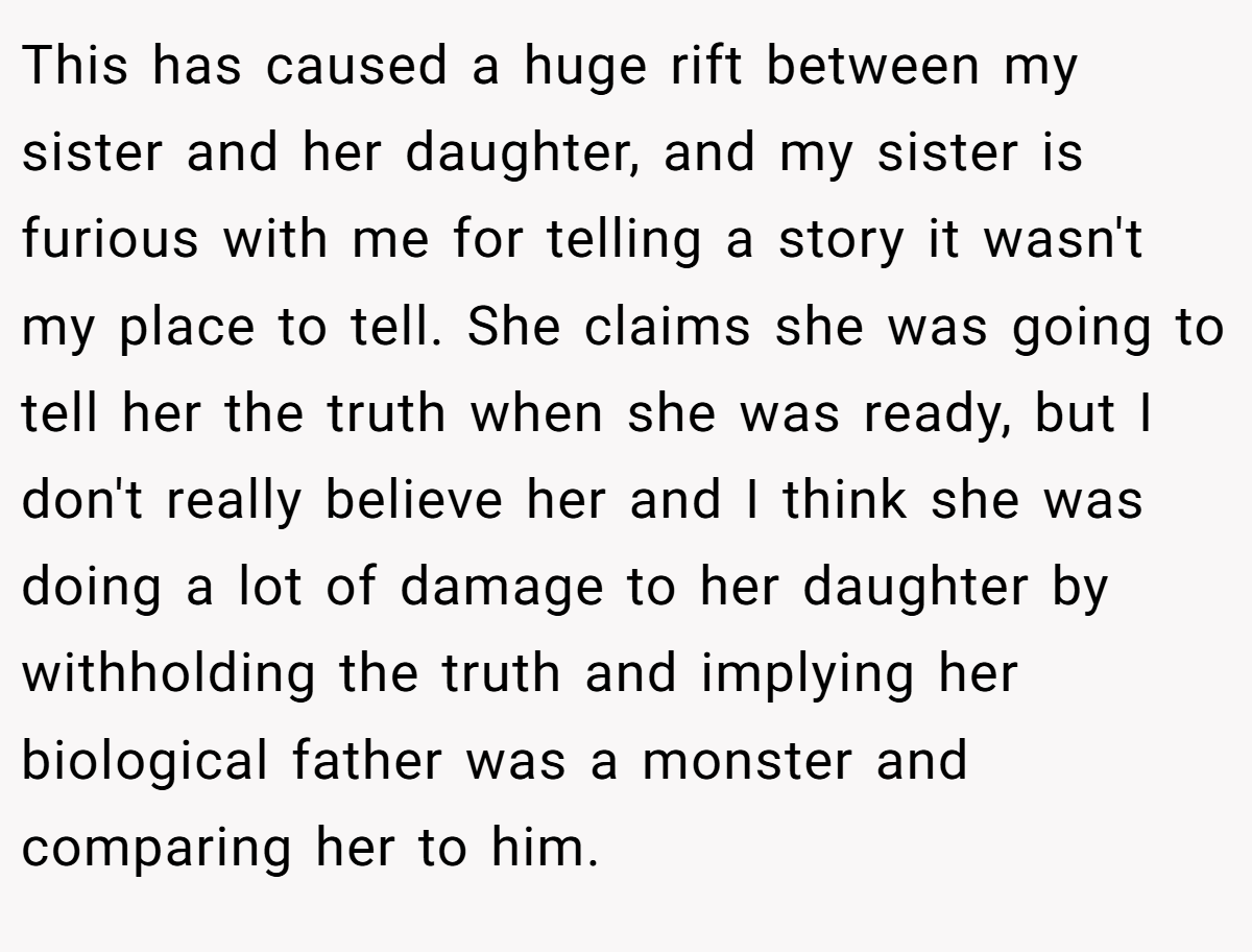 This has caused a huge rift between my sister and her daughter, and my sister is furious with me for telling a story it wasn't my place to tell. She claims she was going to tell her the truth when she was ready, but I don't really believe her and I think she was doing a lot of damage to her daughter by withholding the truth and implying her biological father was a monster and comparing her to him.