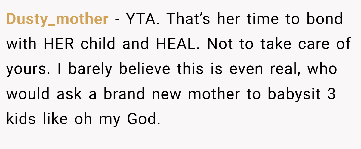 Dusty_mother − YTA. That’s her time to bond with HER child and HEAL. Not to take care of yours. I barely believe this is even real, who would ask a brand new mother to babysit 3 kids like oh my God.