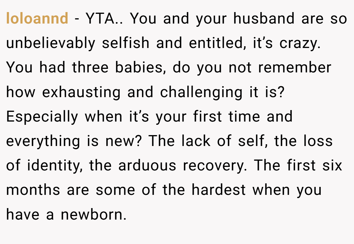 loloannd − YTA.. You and your husband are so unbelievably selfish and entitled, it’s crazy. You had three babies, do you not remember how exhausting and challenging it is? Especially when it’s your first time and everything is new? The lack of self, the loss of identity, the arduous recovery. The first six months are some of the hardest when you have a newborn.