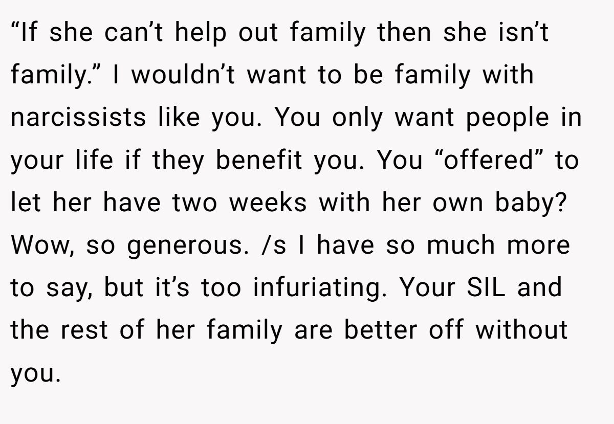 “If she can’t help out family then she isn’t family.” I wouldn’t want to be family with narcissists like you. You only want people in your life if they benefit you. You “offered” to let her have two weeks with her own baby? Wow, so generous. /s I have so much more to say, but it’s too infuriating. Your SIL and the rest of her family are better off without you.