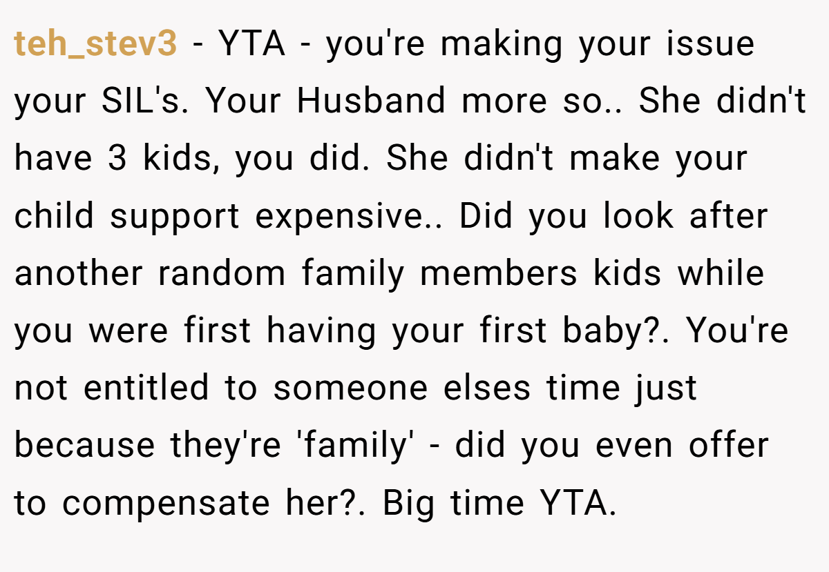 teh_stev3 − YTA - you're making your issue your SIL's. Your Husband more so.. She didn't have 3 kids, you did. She didn't make your child support expensive.. Did you look after another random family members kids while you were first having your first baby?. You're not entitled to someone elses time just because they're 'family' - did you even offer to compensate her?. Big time YTA.